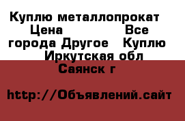 Куплю металлопрокат › Цена ­ 800 000 - Все города Другое » Куплю   . Иркутская обл.,Саянск г.